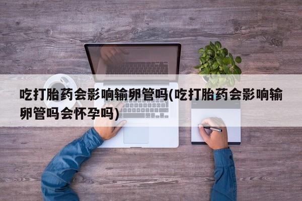 正品打胎药在线购买微信吃打胎药会影响输卵管吗(吃打胎药会影响输卵管吗会怀孕吗)