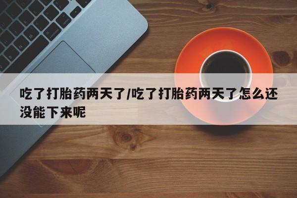 正品打胎药在线购买微信吃了打胎药两天了/吃了打胎药两天了怎么还没能下来呢