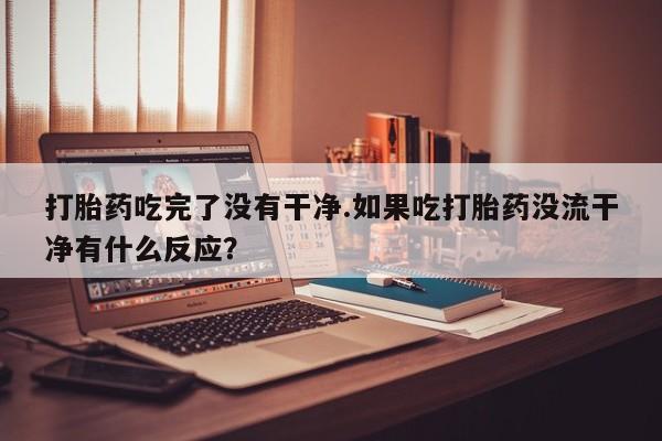 正品打胎药在线购买微信打胎药吃完了没有干净.如果吃打胎药没流干净有什么反应？