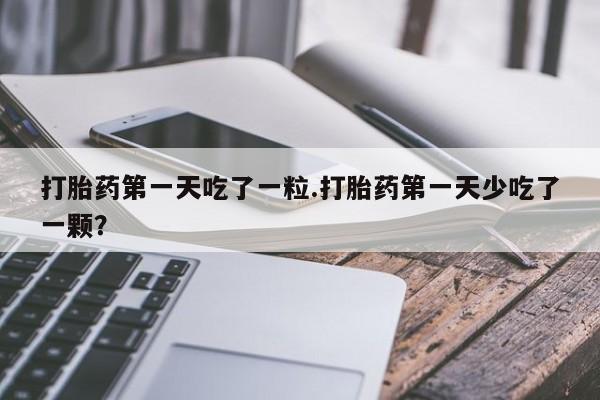 正品打胎药在线购买微信打胎药第一天吃了一粒.打胎药第一天少吃了一颗？