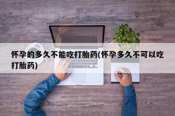 正品打胎药在线购买微信怀孕的多久不能吃打胎药(怀孕多久不可以吃打胎药)