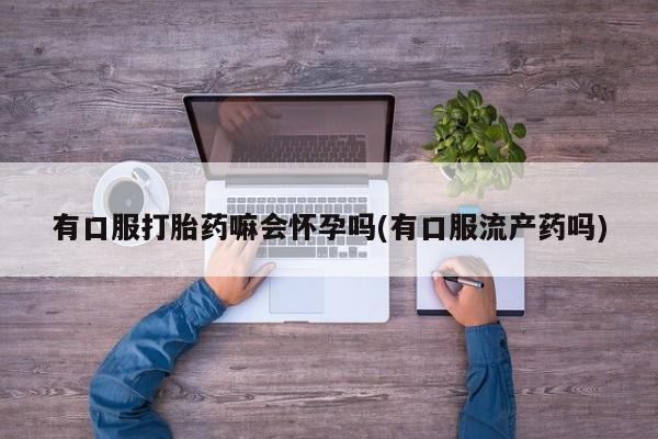 正品打胎药在线购买微信有口服打胎药嘛会怀孕吗(有口服流产药吗)