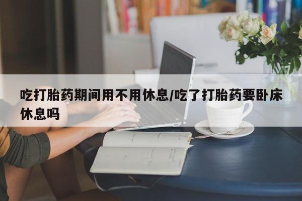 正品打胎药在线购买微信吃打胎药期间用不用休息/吃了打胎药要卧床休息吗