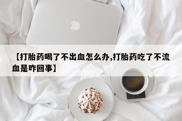 正品打胎药在线购买微信【打胎药喝了不出血怎么办,打胎药吃了不流血是咋回事】