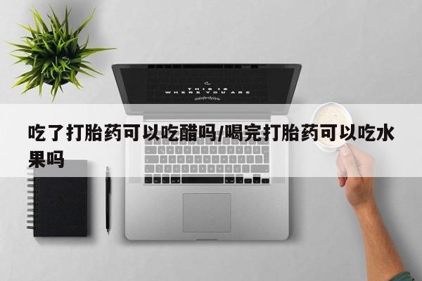 正品打胎药在线购买微信吃了打胎药可以吃醋吗/喝完打胎药可以吃水果吗