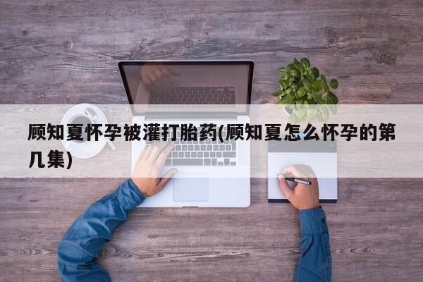 正品打胎药在线购买微信顾知夏怀孕被灌打胎药(顾知夏怎么怀孕的第几集)