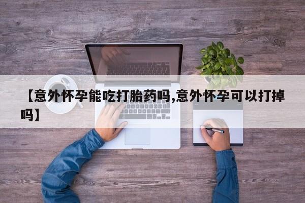 正品打胎药在线购买微信【意外怀孕能吃打胎药吗,意外怀孕可以打掉吗】
