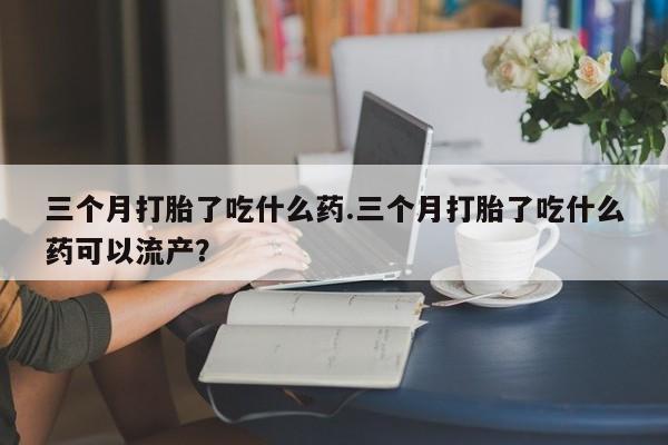 正品打胎药在线购买微信三个月打胎了吃什么药.三个月打胎了吃什么药可以流产？