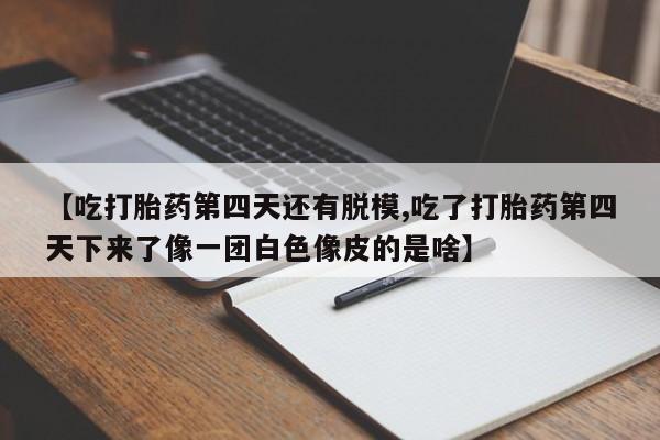 正品打胎药在线购买微信【吃打胎药第四天还有脱模,吃了打胎药第四天下来了像一团白色像皮的是啥】
