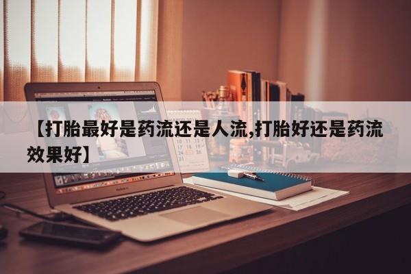 正品打胎药在线购买微信【打胎最好是药流还是人流,打胎好还是药流效果好】
