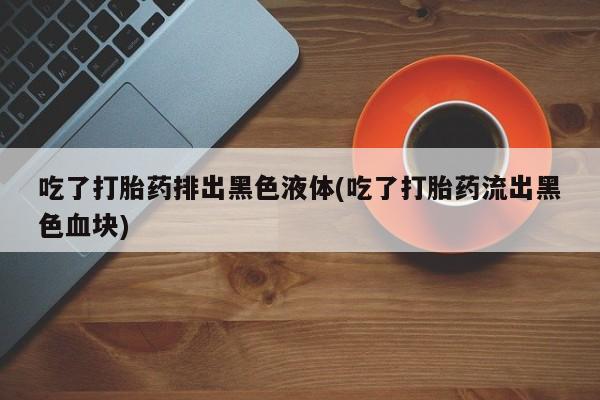 正品打胎药在线购买微信吃了打胎药排出黑色液体(吃了打胎药流出黑色血块)