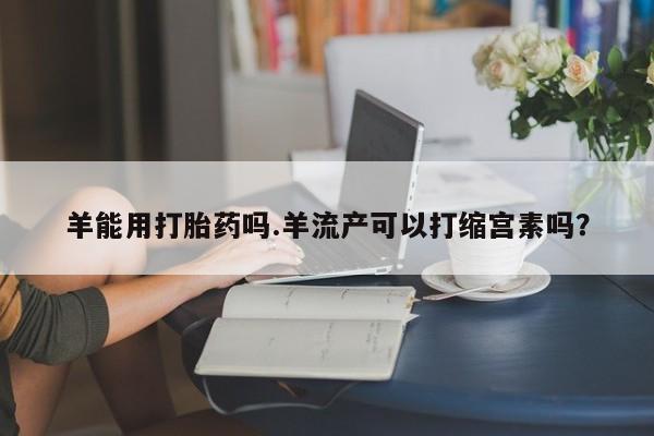 正品打胎药在线购买微信羊能用打胎药吗.羊流产可以打缩宫素吗？