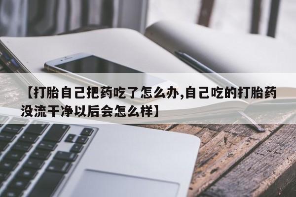 正品打胎药在线购买微信【打胎自己把药吃了怎么办,自己吃的打胎药没流干净以后会怎么样】