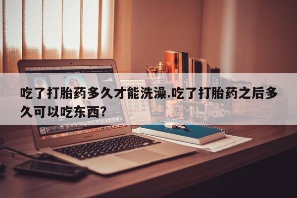 正品打胎药在线购买微信吃了打胎药多久才能洗澡.吃了打胎药之后多久可以吃东西？