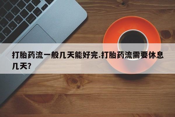正品打胎药在线购买微信打胎药流一般几天能好完.打胎药流需要休息几天？