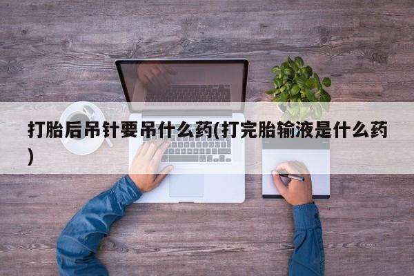 正品打胎药在线购买微信打胎后吊针要吊什么药(打完胎输液是什么药)