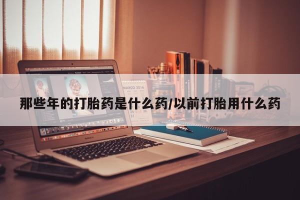 正品打胎药在线购买微信那些年的打胎药是什么药/以前打胎用什么药