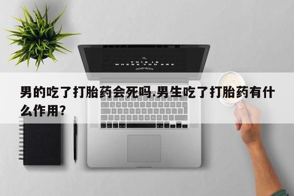 正品打胎药在线购买微信男的吃了打胎药会死吗.男生吃了打胎药有什么作用？