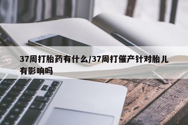 正品打胎药在线购买微信37周打胎药有什么/37周打催产针对胎儿有影响吗