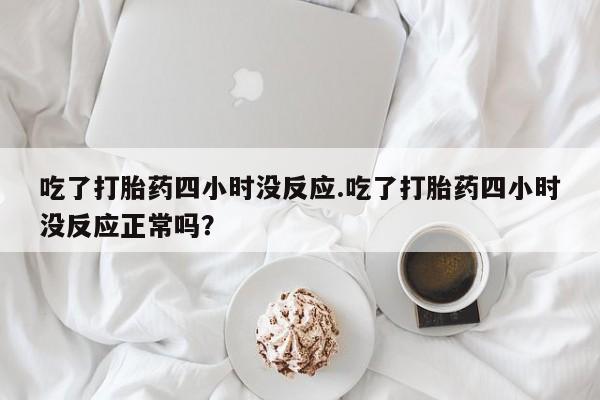 正品打胎药在线购买微信吃了打胎药四小时没反应.吃了打胎药四小时没反应正常吗？
