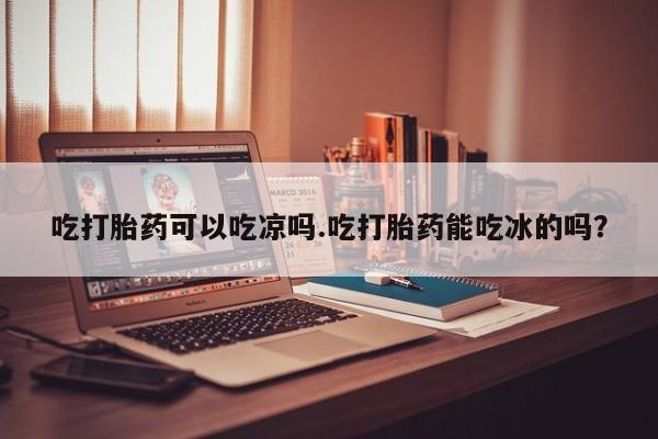 正品打胎药在线购买微信吃打胎药可以吃凉吗.吃打胎药能吃冰的吗？