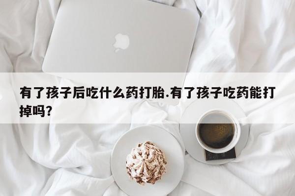 正品打胎药在线购买微信有了孩子后吃什么药打胎.有了孩子吃药能打掉吗？