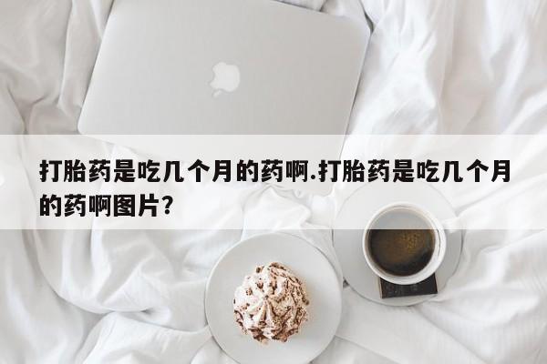 正品打胎药在线购买微信打胎药是吃几个月的药啊.打胎药是吃几个月的药啊图片？