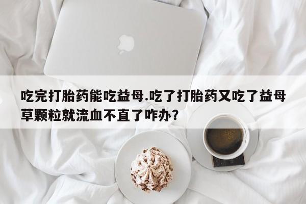 正品打胎药在线购买微信吃完打胎药能吃益母.吃了打胎药又吃了益母草颗粒就流血不直了咋办？