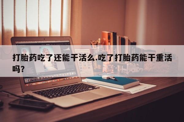 正品打胎药在线购买微信打胎药吃了还能干活么.吃了打胎药能干重活吗？