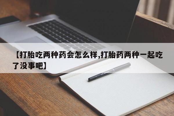 正品打胎药在线购买微信【打胎吃两种药会怎么样,打胎药两种一起吃了没事吧】