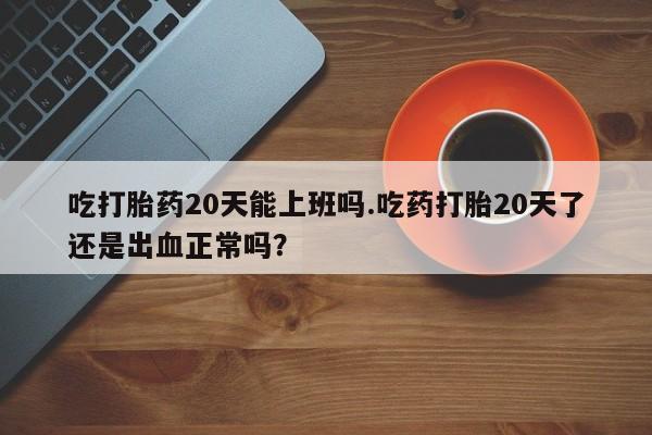 正品打胎药在线购买微信吃打胎药20天能上班吗.吃药打胎20天了还是出血正常吗？