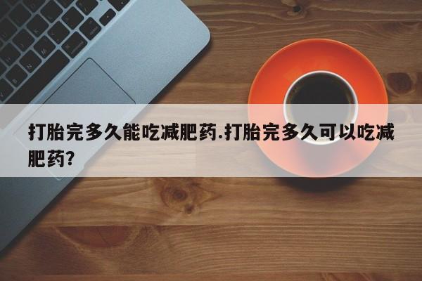 正品打胎药在线购买微信打胎完多久能吃减肥药.打胎完多久可以吃减肥药？