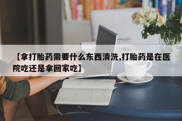 正品打胎药在线购买微信【拿打胎药需要什么东西清洗,打胎药是在医院吃还是拿回家吃】