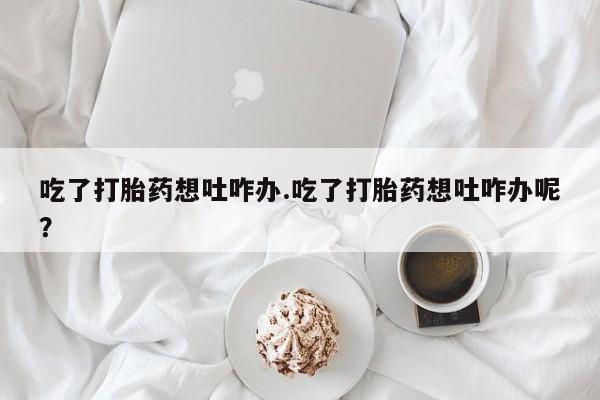 正品打胎药在线购买微信吃了打胎药想吐咋办.吃了打胎药想吐咋办呢？