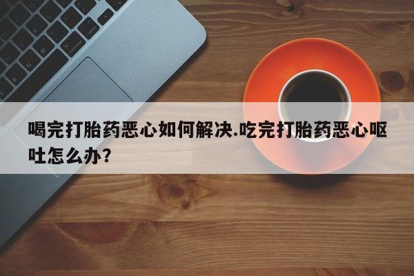 正品打胎药在线购买微信喝完打胎药恶心如何解决.吃完打胎药恶心呕吐怎么办？