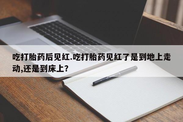 正品打胎药在线购买微信吃打胎药后见红.吃打胎药见红了是到地上走动,还是到床上？