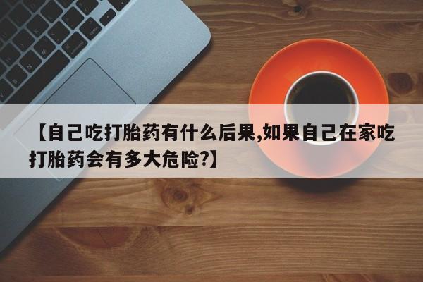 正品打胎药在线购买微信【自己吃打胎药有什么后果,如果自己在家吃打胎药会有多大危险?】