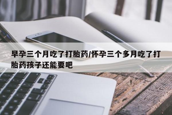 正品打胎药在线购买微信早孕三个月吃了打胎药/怀孕三个多月吃了打胎药孩子还能要吧