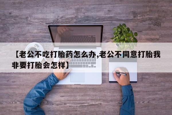 正品打胎药在线购买微信【老公不吃打胎药怎么办,老公不同意打胎我非要打胎会怎样】