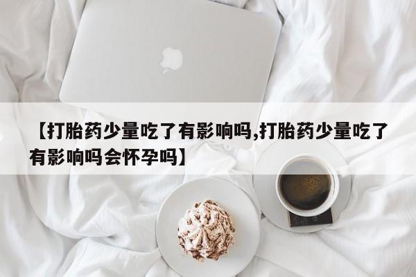正品打胎药在线购买微信【打胎药少量吃了有影响吗,打胎药少量吃了有影响吗会怀孕吗】