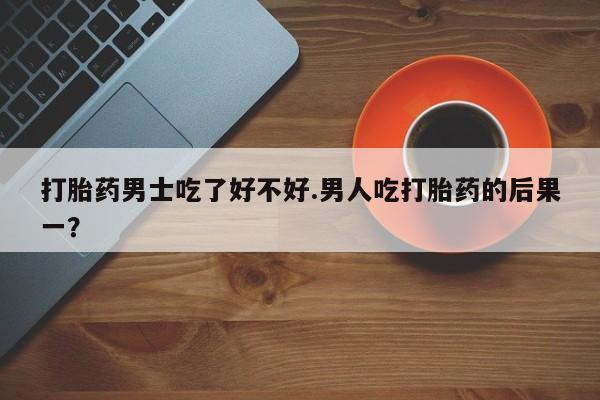 正品打胎药在线购买微信打胎药男士吃了好不好.男人吃打胎药的后果一？