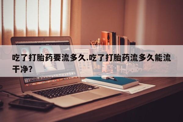 正品打胎药在线购买微信吃了打胎药要流多久.吃了打胎药流多久能流干净？
