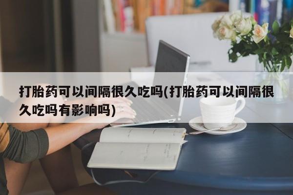 正品打胎药在线购买微信打胎药可以间隔很久吃吗(打胎药可以间隔很久吃吗有影响吗)