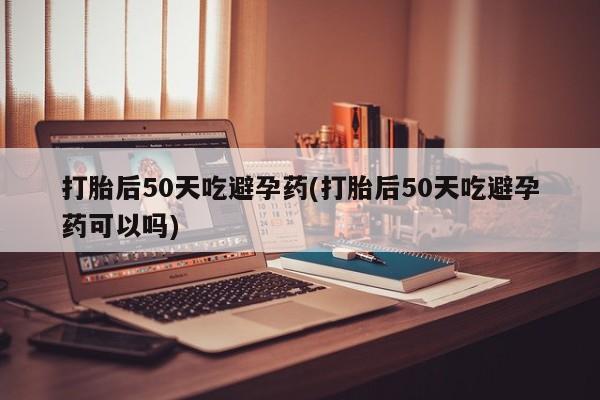 正品打胎药在线购买微信打胎后50天吃避孕药(打胎后50天吃避孕药可以吗)