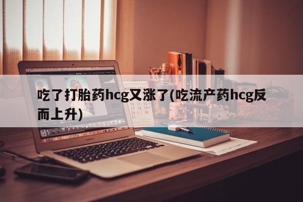 正品打胎药在线购买微信吃了打胎药hcg又涨了(吃流产药hcg反而上升)
