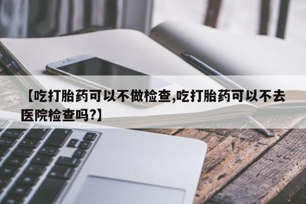 正品打胎药在线购买微信【吃打胎药可以不做检查,吃打胎药可以不去医院检查吗?】