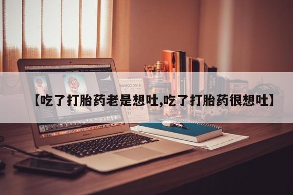 正品打胎药在线购买微信【吃了打胎药老是想吐,吃了打胎药很想吐】