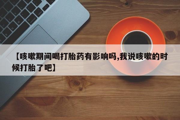 正品打胎药在线购买微信【咳嗽期间喝打胎药有影响吗,我说咳嗽的时候打胎了吧】