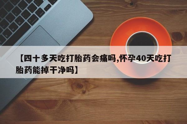 正品打胎药在线购买微信【四十多天吃打胎药会痛吗,怀孕40天吃打胎药能掉干净吗】