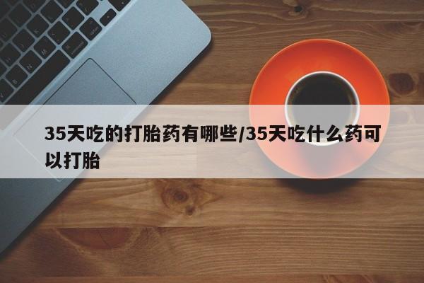 正品打胎药在线购买微信35天吃的打胎药有哪些/35天吃什么药可以打胎